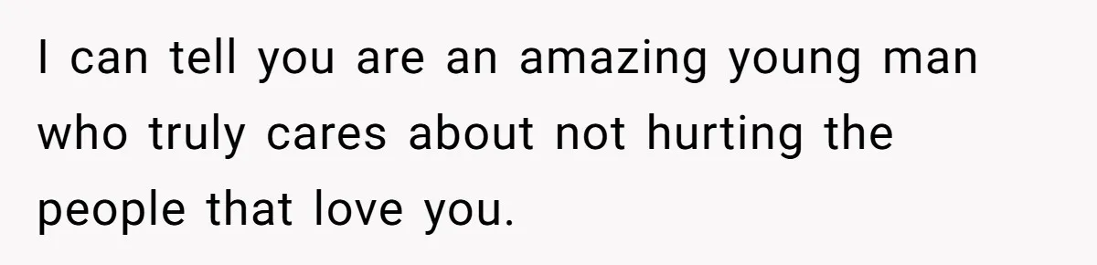 I can tell you are an amazing young man who truly cares about not hurting the people that love you.