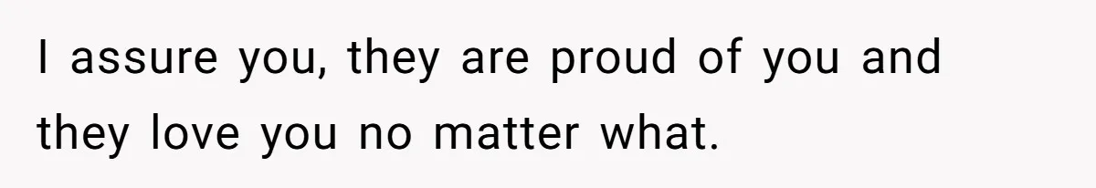 I assure you, they are proud of you and they love you no matter what.