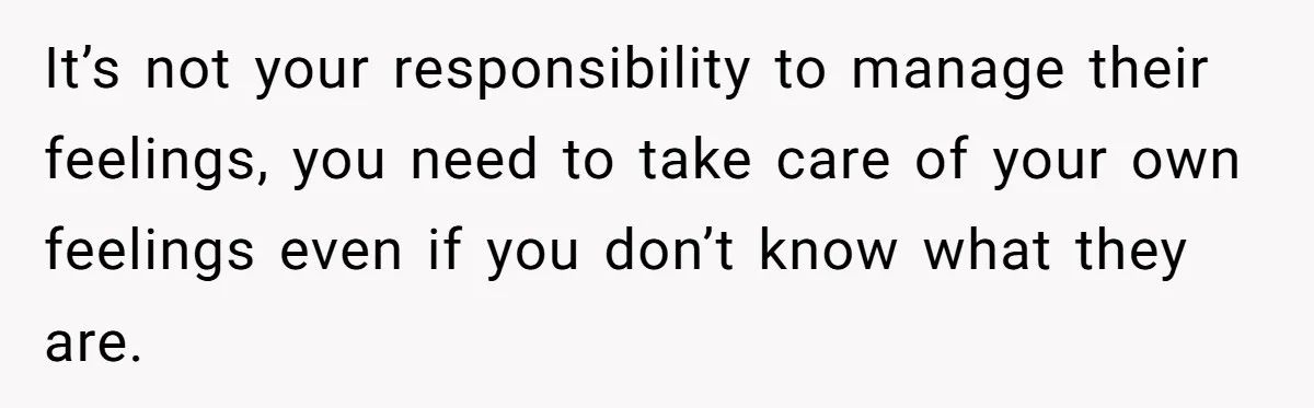 It’s not your responsibility to manage their feelings, you need to take care of your own feelings even if you don’t know what they are.