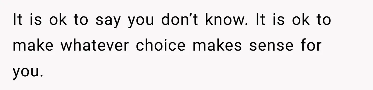 It is ok to say you don’t know. It is ok to make whatever choice makes sense for you.
