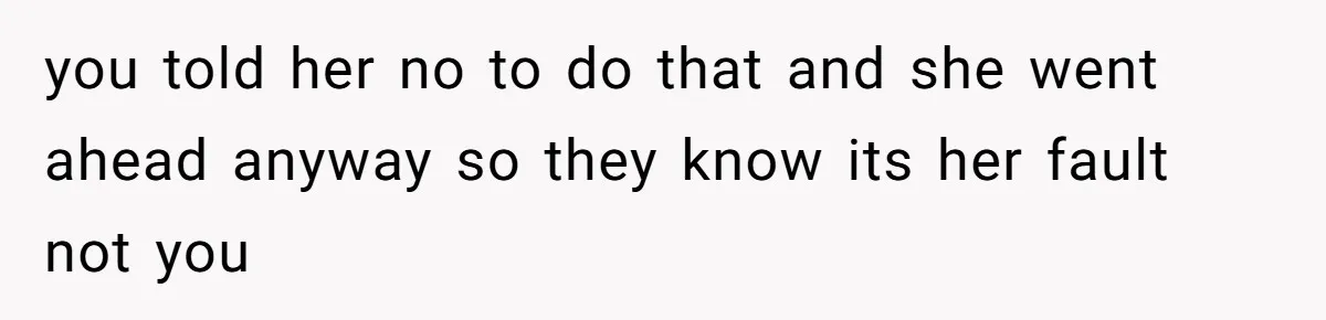 you told her no to do that and she went ahead anyway so they know its her fault not you