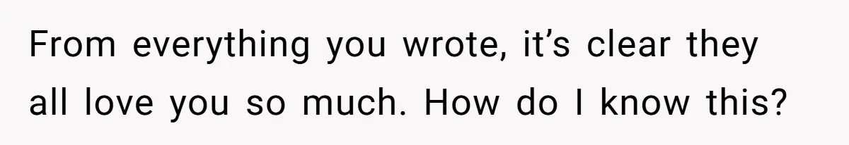 From everything you wrote, it’s clear they all love you so much. How do I know this?