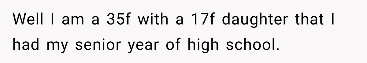 Well I am a 35f with a 17f daughter that I had my senior year of high school.