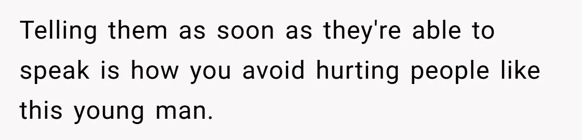 Telling them as soon as they're able to speak is how you avoid hurting people like this young man.