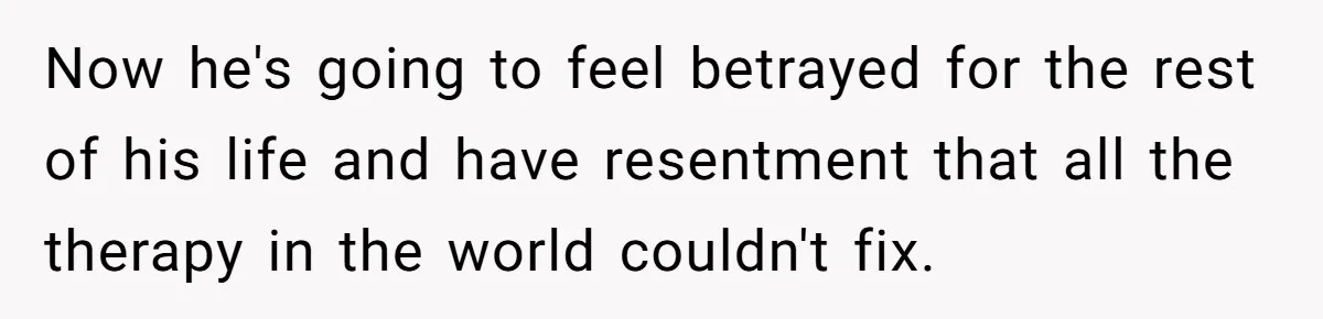 Now he's going to feel betrayed for the rest of his life and have resentment that all the therapy in the world couldn't fix.