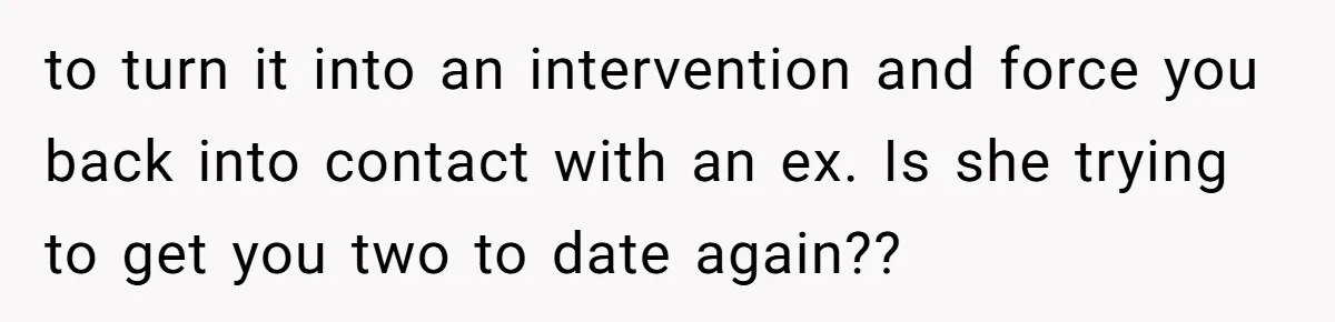 to turn it into an intervention and force you back into contact with an ex. Is she trying to get you two to date again??
