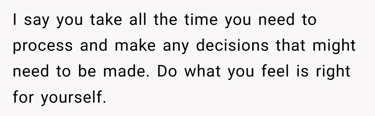 I say you take all the time you need to process and make any decisions that might need to be made. Do what you feel is right for yourself.