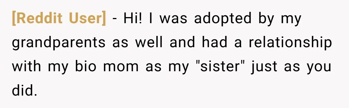 [Reddit User] − Hi! I was adopted by my grandparents as well and had a relationship with my bio mom as my "sister" just as you did.