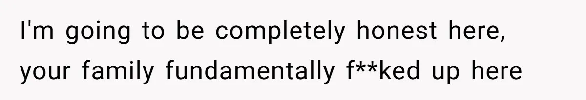 I'm going to be completely honest here, your family fundamentally f**ked up here