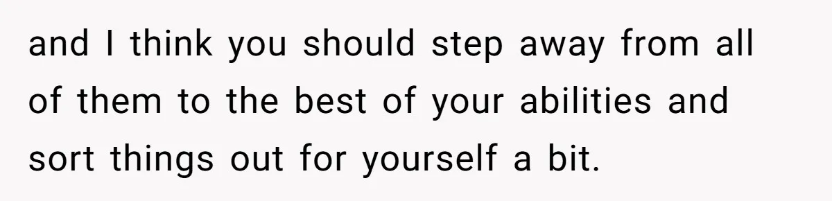 and I think you should step away from all of them to the best of your abilities and sort things out for yourself a bit.