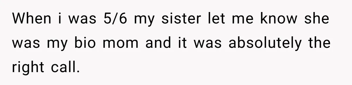 When i was 5/6 my sister let me know she was my bio mom and it was absolutely the right call.