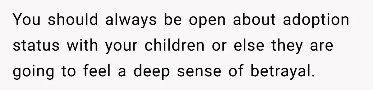 You should always be open about adoption status with your children or else they are going to feel a deep sense of betrayal.