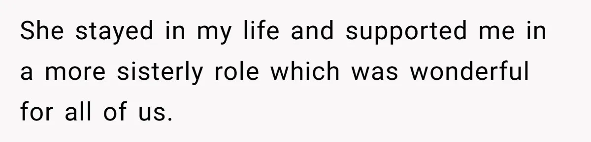 She stayed in my life and supported me in a more sisterly role which was wonderful for all of us.
