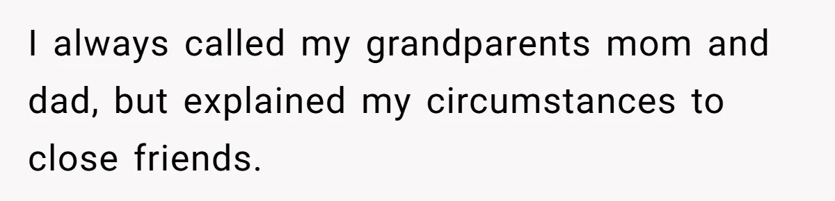 I always called my grandparents mom and dad, but explained my circumstances to close friends.