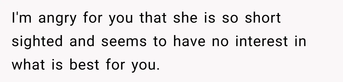 I'm angry for you that she is so short sighted and seems to have no interest in what is best for you.