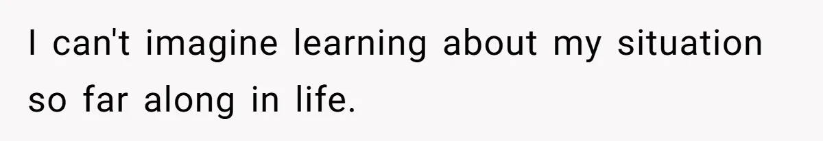 I can't imagine learning about my situation so far along in life.