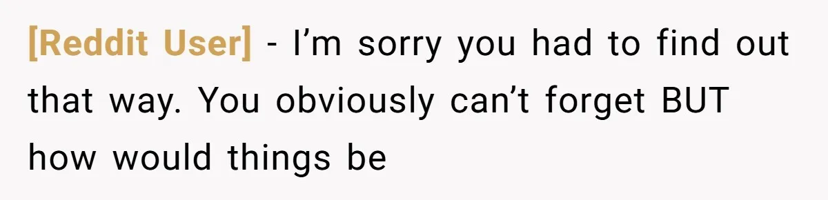 [Reddit User] − I’m sorry you had to find out that way. You obviously can’t forget BUT how would things be