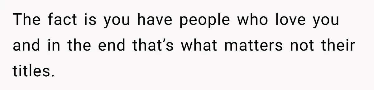 The fact is you have people who love you and in the end that’s what matters not their titles.