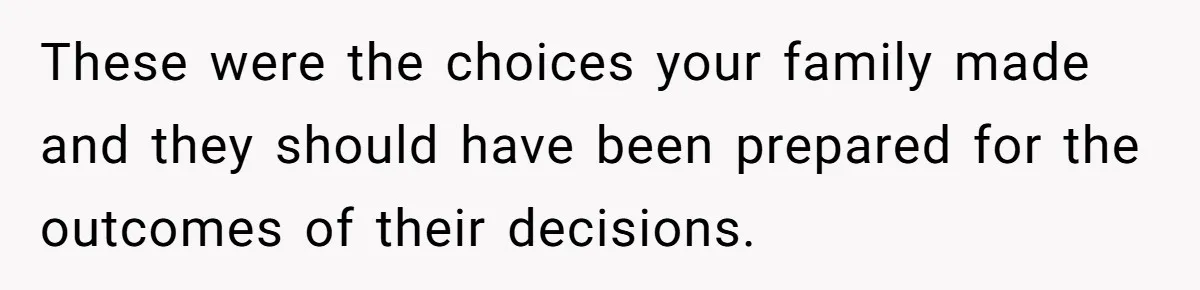 These were the choices your family made and they should have been prepared for the outcomes of their decisions.