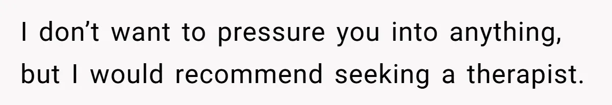 I don’t want to pressure you into anything, but I would recommend seeking a therapist.