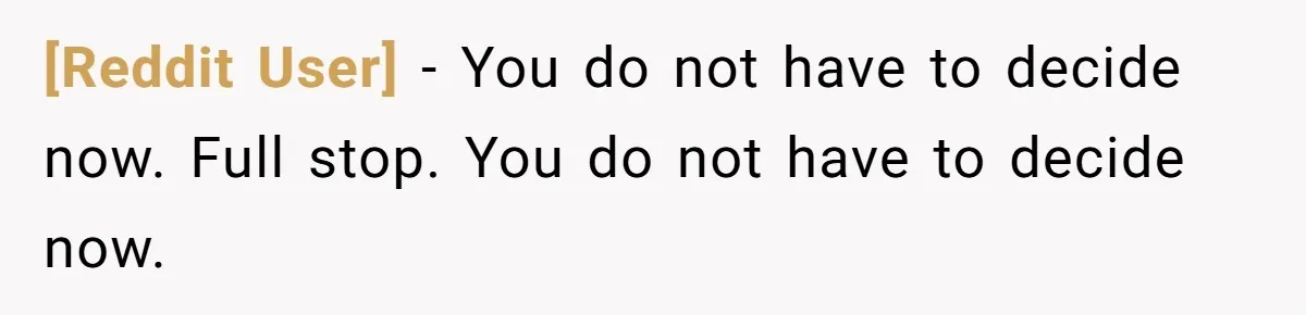[Reddit User] − You do not have to decide now. Full stop. You do not have to decide now.