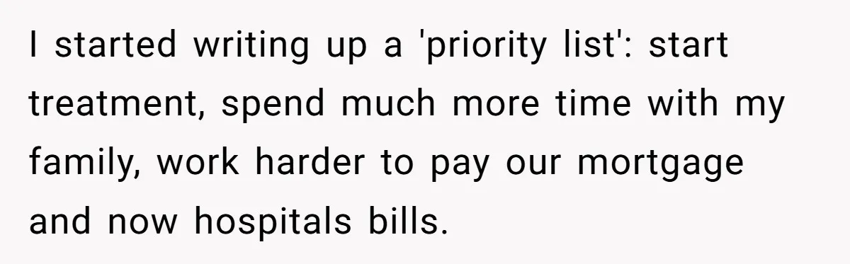 I started writing up a 'priority list': start treatment, spend much more time with my family, work harder to pay our mortgage and now hospitals bills.