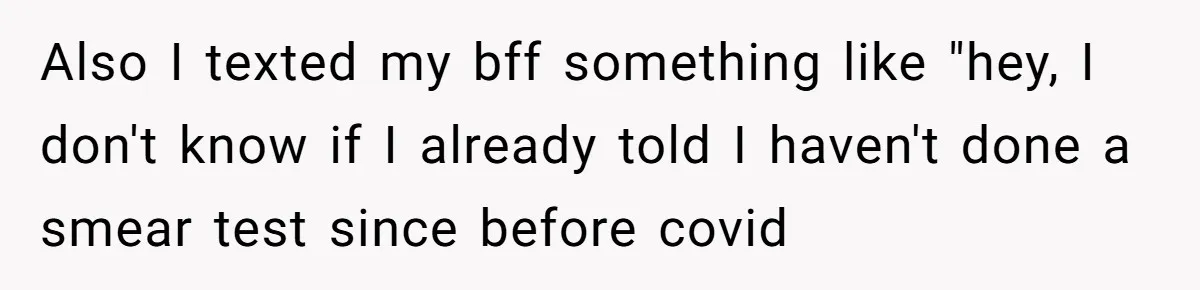 Also I texted my bff something like "hey, I don't know if I already told I haven't done a smear test since before covid
