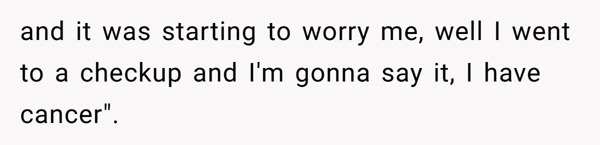 and it was starting to worry me, well I went to a checkup and I'm gonna say it, I have cancer".