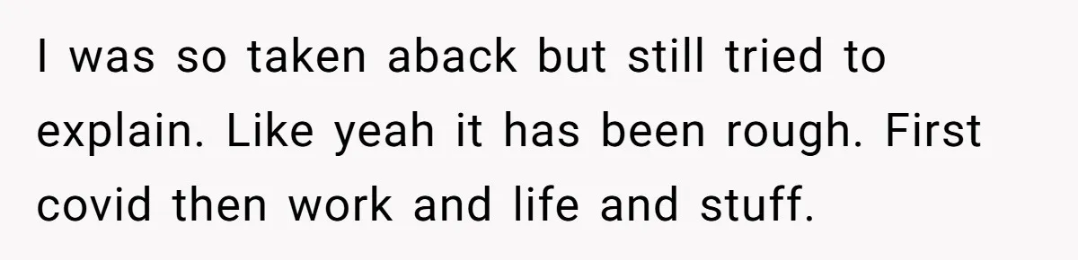 I was so taken aback but still tried to explain. Like yeah it has been rough. First covid then work and life and stuff.