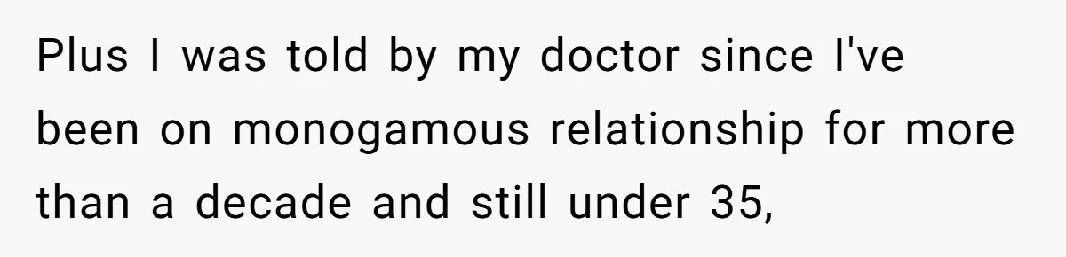 Plus I was told by my doctor since I've been on monogamous relationship for more than a decade and still under 35,