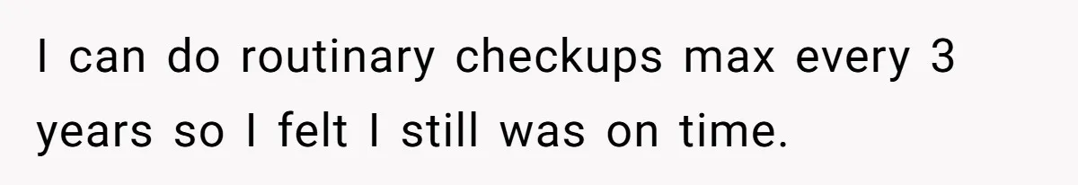 I can do routinary checkups max every 3 years so I felt I still was on time.