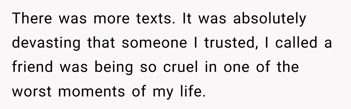There was more texts. It was absolutely devasting that someone I trusted, I called a friend was being so cruel in one of the worst moments of my life.