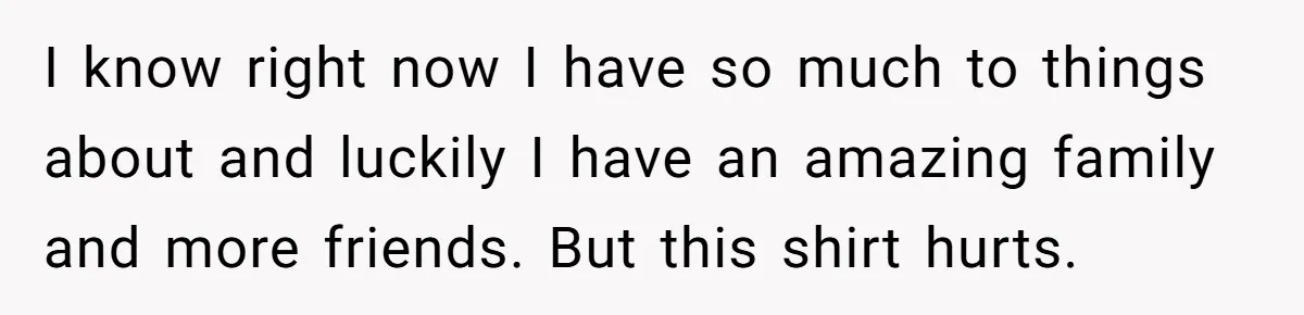 I know right now I have so much to things about and luckily I have an amazing family and more friends. But this shirt hurts.