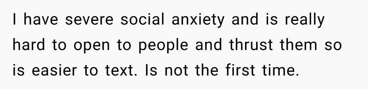 I have severe social anxiety and is really hard to open to people and thrust them so is easier to text. Is not the first time.