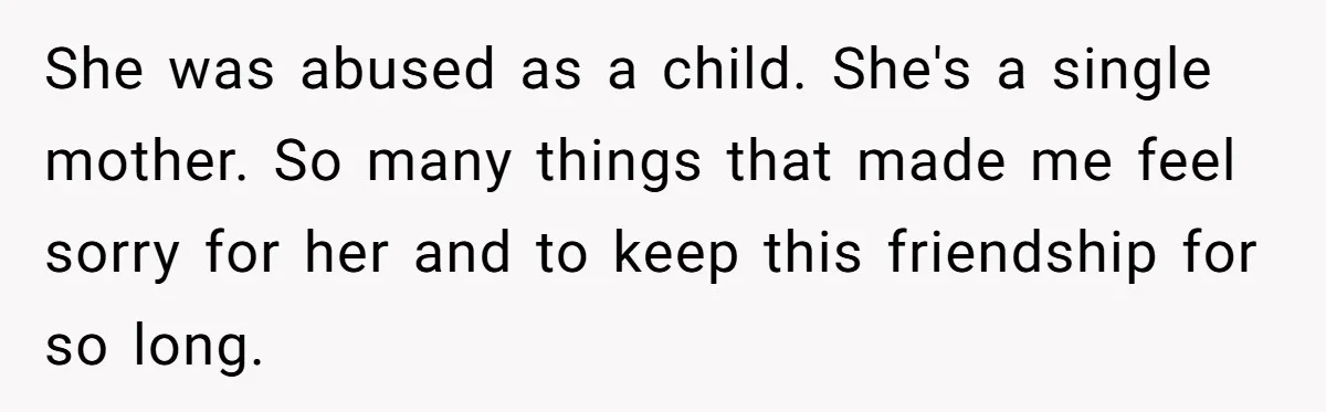 She was abused as a child. She's a single mother. So many things that made me feel sorry for her and to keep this friendship for so long.