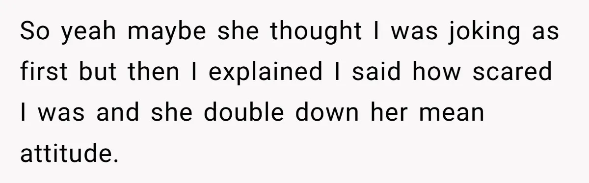 So yeah maybe she thought I was joking as first but then I explained I said how scared I was and she double down her mean attitude.