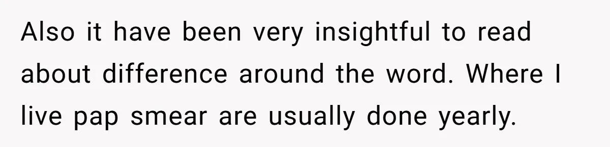 Also it have been very insightful to read about difference around the word. Where I live pap smear are usually done yearly.