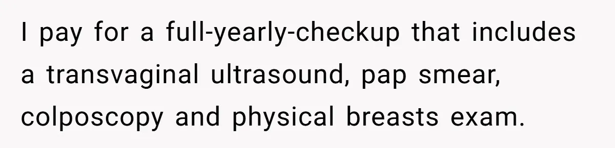 I pay for a full-yearly-checkup that includes a transvaginal ultrasound, pap smear, colposcopy and physical breasts exam.
