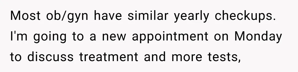 Most ob/gyn have similar yearly checkups. I'm going to a new appointment on Monday to discuss treatment and more tests,
