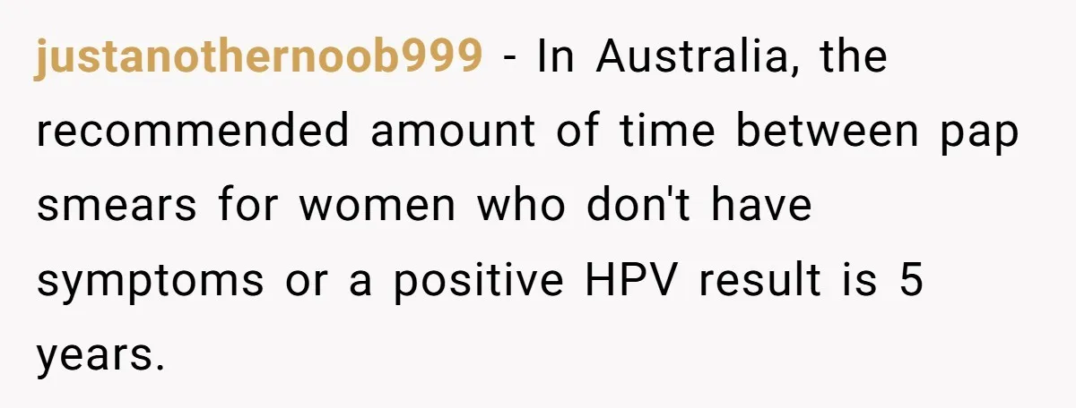 justanothernoob999 − In Australia, the recommended amount of time between pap smears for women who don't have symptoms or a positive HPV result is 5 years.