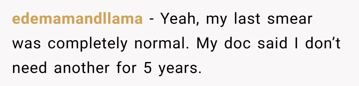 edemamandllama − Yeah, my last smear was completely normal. My doc said I don’t need another for 5 years.
