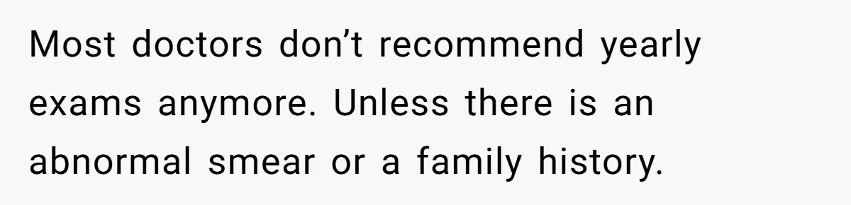 Most doctors don’t recommend yearly exams anymore. Unless there is an abnormal smear or a family history.