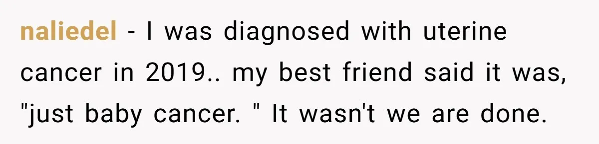 naliedel − I was diagnosed with uterine cancer in 2019.. my best friend said it was, "just baby cancer. " It wasn't we are done.