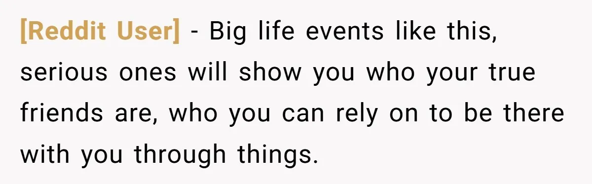 [Reddit User] − Big life events like this, serious ones will show you who your true friends are, who you can rely on to be there with you through things.