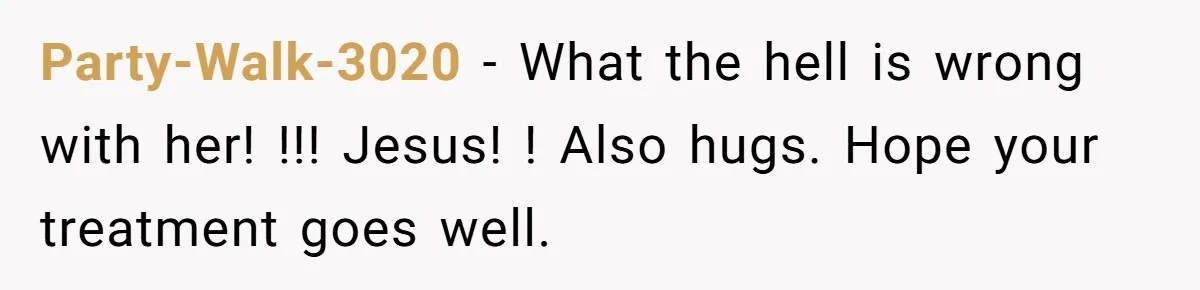 Party-Walk-3020 − What the hell is wrong with her! !!! Jesus! ! Also hugs. Hope your treatment goes well.
