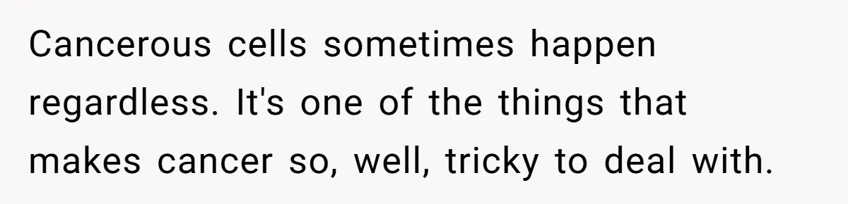 Cancerous cells sometimes happen regardless. It's one of the things that makes cancer so, well, tricky to deal with.