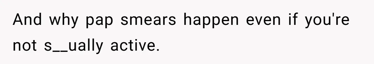 And why pap smears happen even if you're not s__ually active.