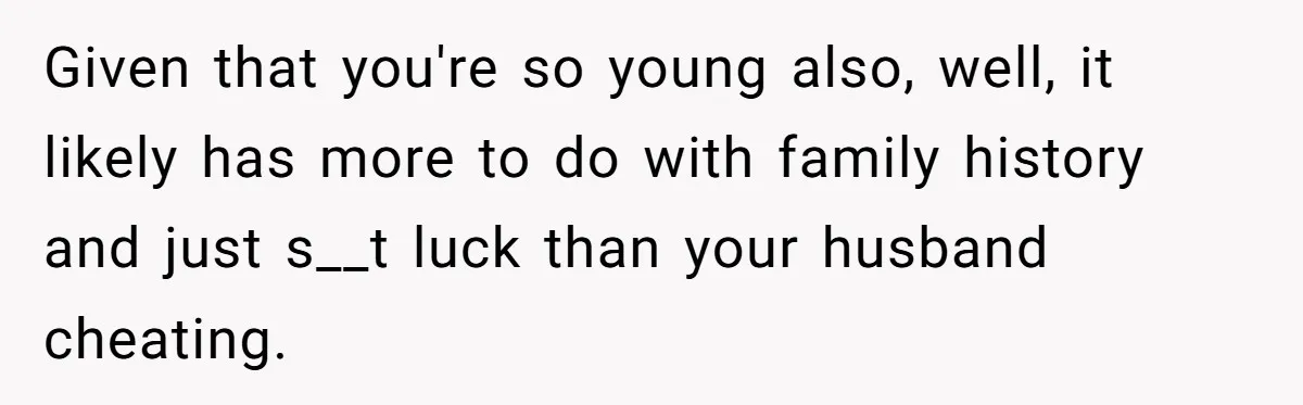 Given that you're so young also, well, it likely has more to do with family history and just s__t luck than your husband cheating.