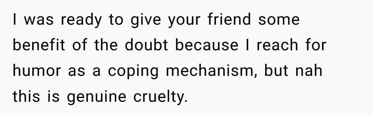 I was ready to give your friend some benefit of the doubt because I reach for humor as a coping mechanism, but nah this is genuine cruelty.