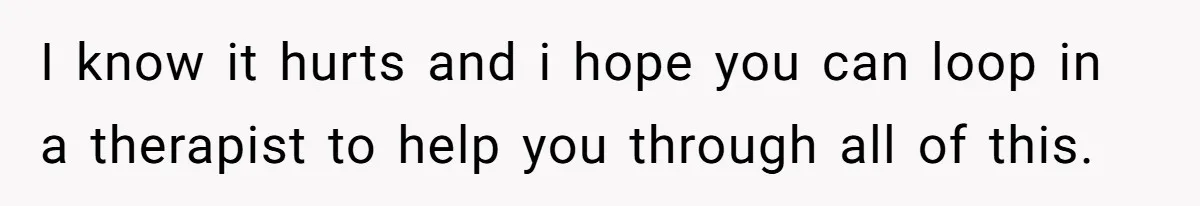 I know it hurts and i hope you can loop in a therapist to help you through all of this.